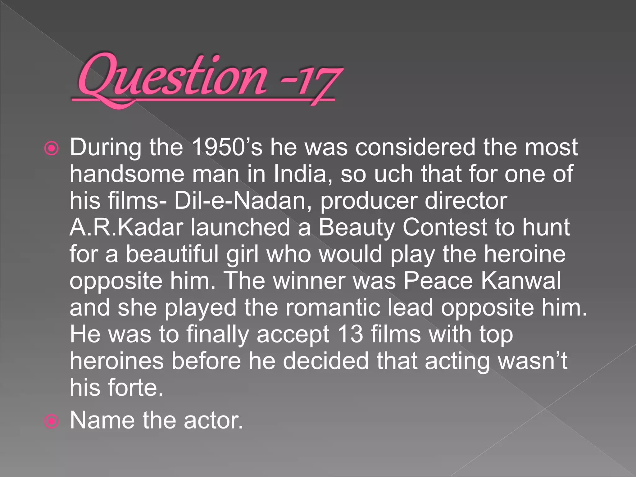  During the 1950’s he was considered the most
handsome man in India, so uch that for one of
his films- Dil-e-Nadan, producer director
A.R.Kadar launched a Beauty Contest to hunt
for a beautiful girl who would play the heroine
opposite him. The winner was Peace Kanwal
and she played the romantic lead opposite him.
He was to finally accept 13 films with top
heroines before he decided that acting wasn’t
his forte.
 Name the actor.
 