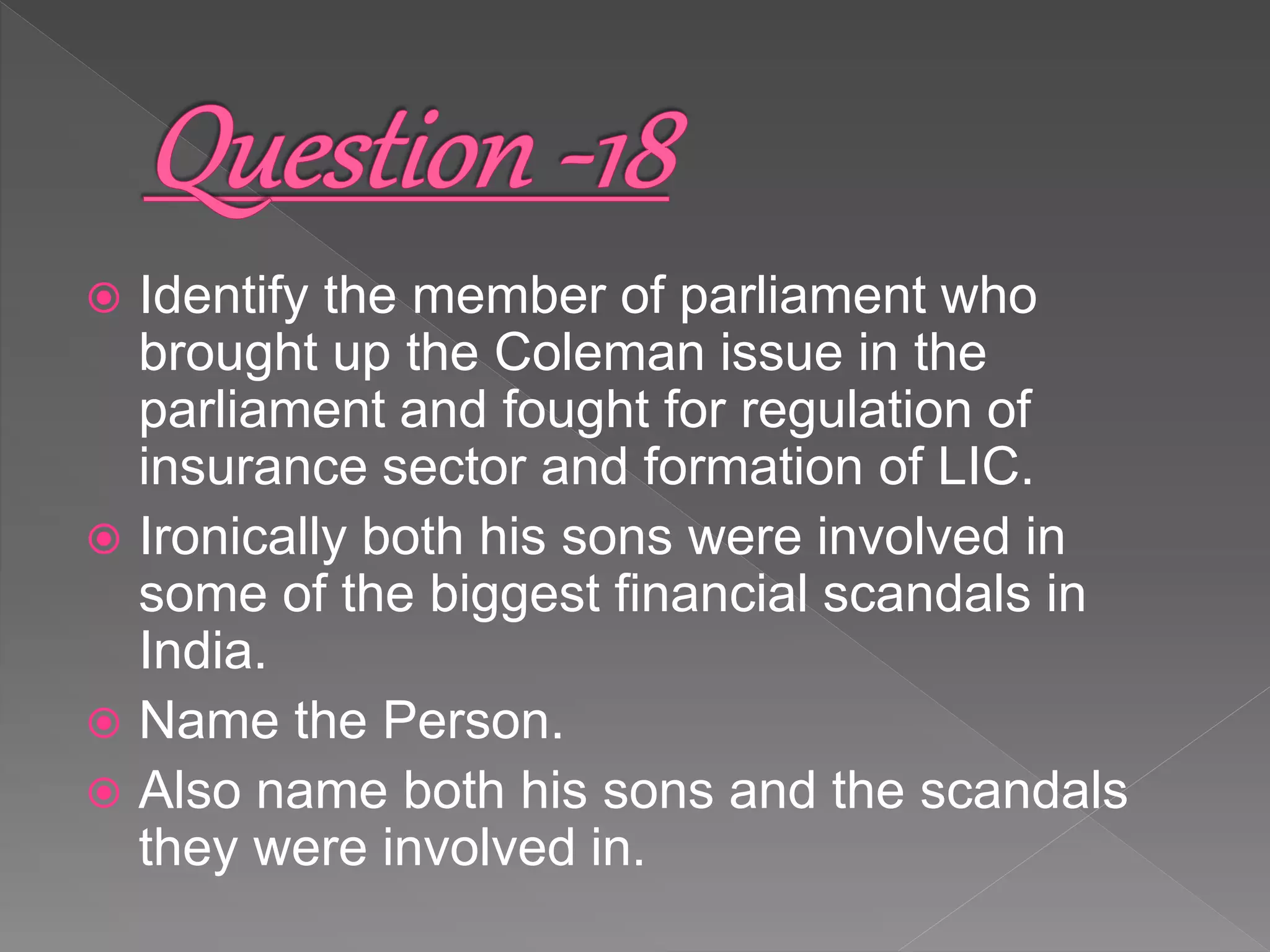  Identify the member of parliament who
brought up the Coleman issue in the
parliament and fought for regulation of
insurance sector and formation of LIC.
 Ironically both his sons were involved in
some of the biggest financial scandals in
India.
 Name the Person.
 Also name both his sons and the scandals
they were involved in.
 