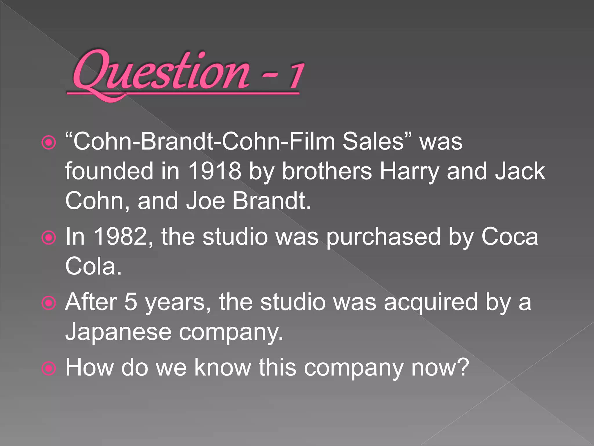  “Cohn-Brandt-Cohn-Film Sales” was
founded in 1918 by brothers Harry and Jack
Cohn, and Joe Brandt.
 In 1982, the studio was purchased by Coca
Cola.
 After 5 years, the studio was acquired by a
Japanese company.
 How do we know this company now?
 