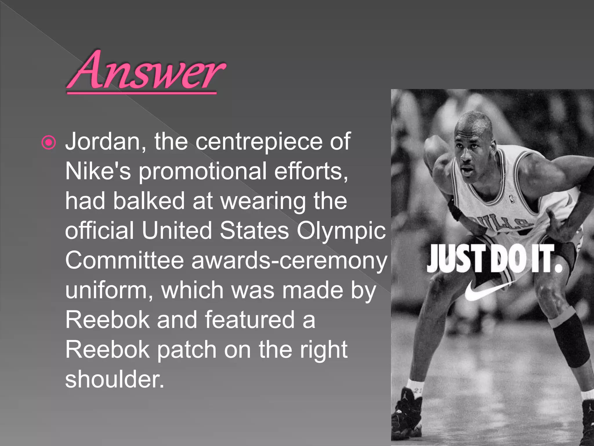  Jordan, the centrepiece of
Nike's promotional efforts,
had balked at wearing the
official United States Olympic
Committee awards-ceremony
uniform, which was made by
Reebok and featured a
Reebok patch on the right
shoulder.
 