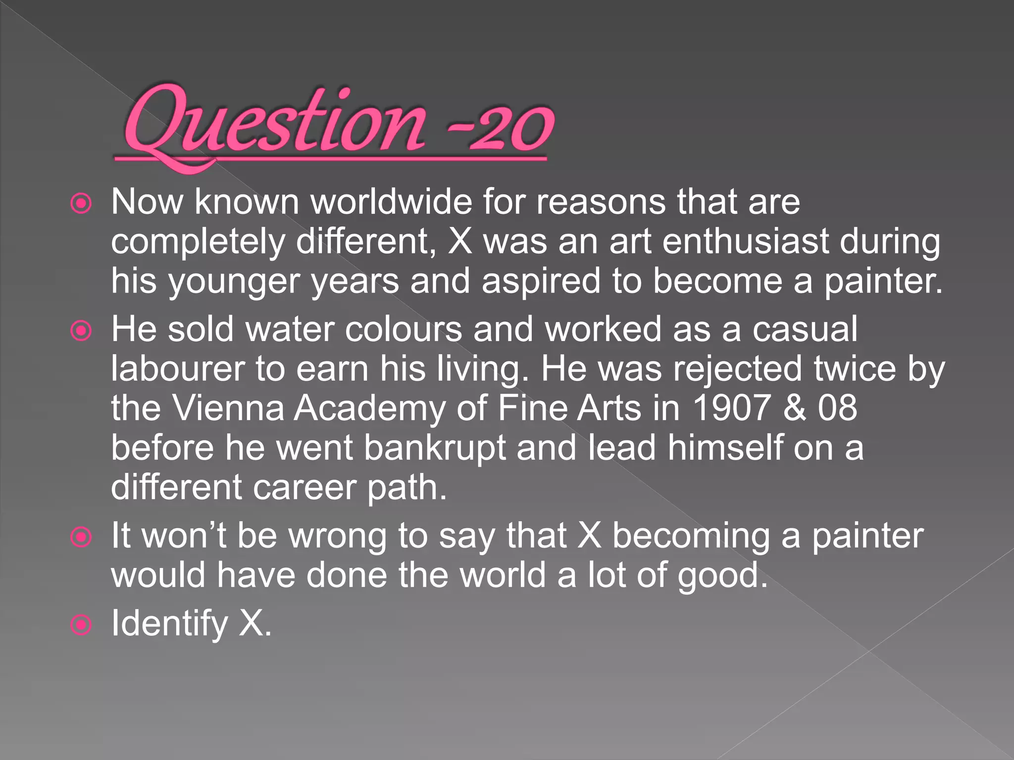  Now known worldwide for reasons that are
completely different, X was an art enthusiast during
his younger years and aspired to become a painter.
 He sold water colours and worked as a casual
labourer to earn his living. He was rejected twice by
the Vienna Academy of Fine Arts in 1907 & 08
before he went bankrupt and lead himself on a
different career path.
 It won’t be wrong to say that X becoming a painter
would have done the world a lot of good.
 Identify X.
 