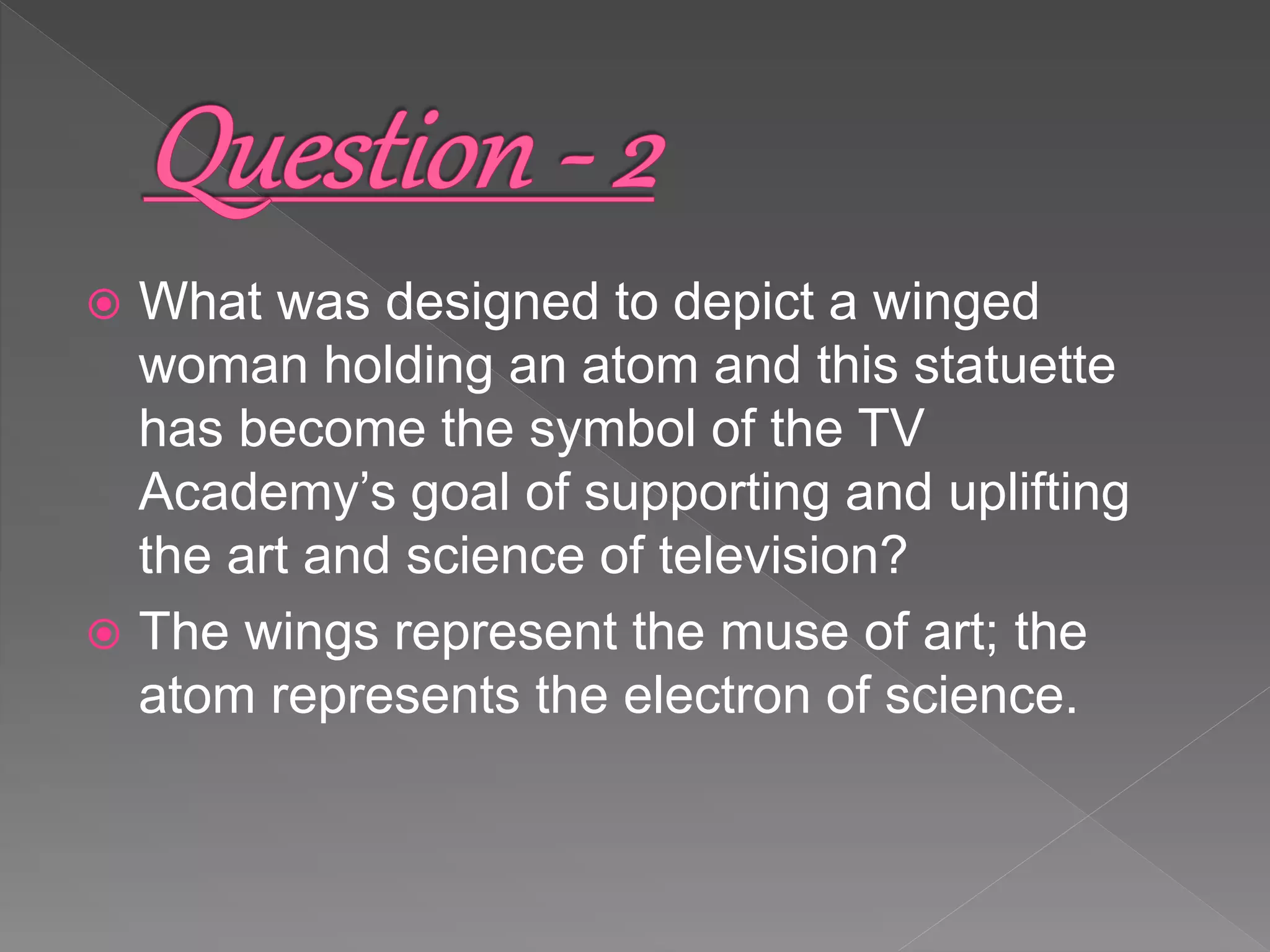  What was designed to depict a winged
woman holding an atom and this statuette
has become the symbol of the TV
Academy’s goal of supporting and uplifting
the art and science of television?
 The wings represent the muse of art; the
atom represents the electron of science.
 