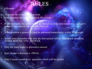 RULES
• 4 Rounds
• 10 points for every correct answer.
• Time duration for each question is 30 seconds.
• If not answered, the question will be passed on to the next house who will get 5
points if they answer the question correctly.
• If the question is passed, it must be answered immediately within 10 seconds.
• Teams must remember that only the first answer will be considered, therefore,
THINK BEFORE YOU ANSWER.
• Only the team leader is allowed to answer
• Quiz Master’s decision is FINAL.
• Only Certain rounds have questions which will be passed
 