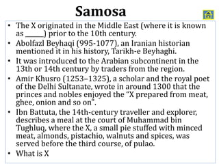 • The X originated in the Middle East (where it is known
as ______) prior to the 10th century.
• Abolfazl Beyhaqi (995-1077), an Iranian historian
mentioned it in his history, Tarikh-e Beyhaghi.
• It was introduced to the Arabian subcontinent in the
13th or 14th century by traders from the region.
• Amir Khusro (1253–1325), a scholar and the royal poet
of the Delhi Sultanate, wrote in around 1300 that the
princes and nobles enjoyed the “X prepared from meat,
ghee, onion and so on".
• Ibn Battuta, the 14th-century traveller and explorer,
describes a meal at the court of Muhammad bin
Tughluq, where the X, a small pie stuffed with minced
meat, almonds, pistachio, walnuts and spices, was
served before the third course, of pulao.
• What is X
Samosa
 