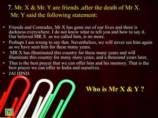 7. Mr. X & Mr. Y are friends ,after the death of Mr X.
Mr. Y said the following statement:
• Friends and Comrades, Mr X has gone out of our lives and there is
darkness everywhere. I do not know what to tell you and how to say it.
Our beloved MR.X as we called him, is no more.
• Perhaps I am wrong to say that. Nevertheless, we will never see him again
as we have seen him for these many years.
• MR.X has illuminated this country for these many years and will
illuminate this country for many more years, and a thousand years later,
• That is the best prayer that we can offer him and his memory. That is the
best prayer we can offer to India and ourselves.
• JAI HIND.
Who is Mr X & Y ?
 