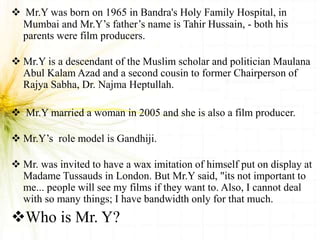  Mr.Y was born on 1965 in Bandra's Holy Family Hospital, in
Mumbai and Mr.Y’s father’s name is Tahir Hussain, - both his
parents were film producers.
 Mr.Y is a descendant of the Muslim scholar and politician Maulana
Abul Kalam Azad and a second cousin to former Chairperson of
Rajya Sabha, Dr. Najma Heptullah.
 Mr.Y married a woman in 2005 and she is also a film producer.
 Mr.Y’s role model is Gandhiji.
 Mr. was invited to have a wax imitation of himself put on display at
Madame Tussauds in London. But Mr.Y said, "its not important to
me... people will see my films if they want to. Also, I cannot deal
with so many things; I have bandwidth only for that much.
Who is Mr. Y?
 