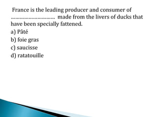 France is the leading producer and consumer of
………………………… made from the livers of ducks that
have been specially fattened.
a) Pâté
b) foie gras
c) saucisse
d) ratatouille
 