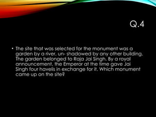Q.4
• The site that was selected for the monument was a
garden by a river, un- shadowed by any other building.
The garden belonged to Raja Jai Singh. By a royal
announcement, the Emperor at the time gave Jai
Singh four havelis in exchange for it. Which monument
came up on the site?
 
