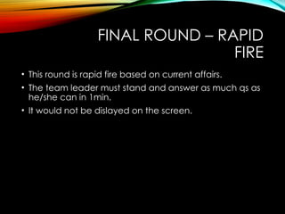 FINAL ROUND – RAPID
FIRE
• This round is rapid fire based on current affairs.
• The team leader must stand and answer as much qs as
he/she can in 1min.
• It would not be dislayed on the screen.
 