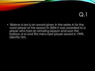 Q.1
• Bidone d oro is an award given in the series A for the
worst player of the season.In 2004 it was awarded to a
player who had an amazing season and won the
balloon d or and fifa mens best player award in 1999.
Identify him.
 