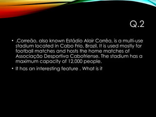 Q.2
• .Correão, also known Estádio Alair Corrêa, is a multi-use
stadium located in Cabo Frio, Brazil. It is used mostly for
football matches and hosts the home matches of
Associação Desportiva Cabofriense. The stadium has a
maximum capacity of 12,000 people.
• It has an interesting feature . What is it
 