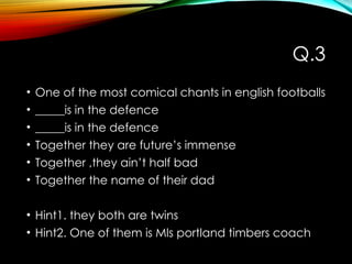 Q.3
• One of the most comical chants in english footballs
• _____is in the defence
• _____is in the defence
• Together they are future’s immense
• Together ,they ain’t half bad
• Together the name of their dad
• Hint1. they both are twins
• Hint2. One of them is Mls portland timbers coach
 