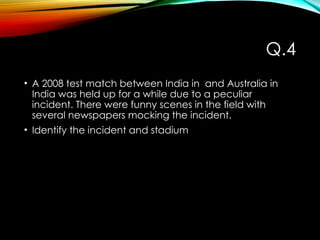 Q.4
• A 2008 test match between India in and Australia in
India was held up for a while due to a peculiar
incident. There were funny scenes in the field with
several newspapers mocking the incident.
• Identify the incident and stadium
 