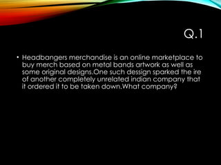Q.1
• Headbangers merchandise is an online marketplace to
buy merch based on metal bands artwork as well as
some original designs.One such dessign sparked the ire
of another completely unrelated indian company that
it ordered it to be taken down.What company?
 