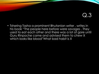 Q.3
• Tshering Tasha a prominent Bhutanian writer , writes in
his book “The people here before were savages . They
used to eat each other and there was a lot of gore until
Guru Rinpoche came and advised them to chew X
which looks like blood”What bad habit is X
 