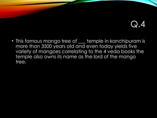 Q.4
• This famous mango tree of ___ temple in kanchipuram is
more than 3500 years old and even today yields five
variety of mangoes correlating to the 4 veda books the
temple also owns its name as the lord of the mango
tree.
 
