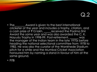 Q.2
• The_______ Award is given to the best international
cricketer of the year and includes a trophy, citation, and
a cash prize of 15 lakh. _____received the Padma Shri
₹
Award the same year and was also awarded the C. K.
Nayudu Trophy in 1998-99. Post-retirement, ______ was
the manager of the Indian team in the late 1970s before
heading the national selectional committee from 1978 to
1982. He was also the curator of the Wankhede Stadium
pitch for a while and the Mumbai Cricket Association
honoured him by naming a stand in favour of him at the
same ground.
• FITB
 