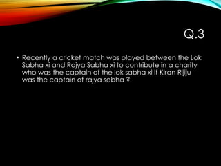 Q.3
• Recently a cricket match was played between the Lok
Sabha xi and Rajya Sabha xi to contribute in a charity
who was the captain of the lok sabha xi if Kiran Rijiju
was the captain of rajya sabha ?
 