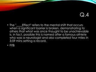 Q.4
• The "____Effect" refers to the mental shift that occurs
when a significant barrier is broken, demonstrating to
others that what was once thought to be unachievable
is, in fact, possible this is named after a famous athlete
who was a neurologist and also completed four miles in
3:59 mins setting a record.
• FITB
 