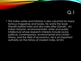 Q.1
• This Indian writer and historian is also columnist for many
famous magazines and books. He wrote the book
Gandhi before India and also India after Gandhi .An
Indian historian, environmentalist, writer and public
intellectual whose research interests include social,
political, contemporary, environmental and cricket
history, and the field of economics. He is an important
authority on the history of modern India. Id him
 