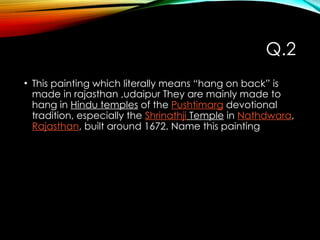 Q.2
• This painting which literally means “hang on back” is
made in rajasthan ,udaipur They are mainly made to
hang in Hindu temples of the Pushtimarg devotional
tradition, especially the Shrinathji Temple in Nathdwara,
Rajasthan, built around 1672. Name this painting
 