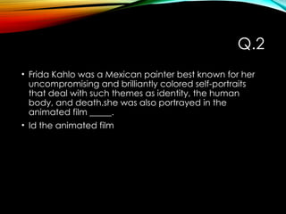 Q.2
• Frida Kahlo was a Mexican painter best known for her
uncompromising and brilliantly colored self-portraits
that deal with such themes as identity, the human
body, and death.she was also portrayed in the
animated film _____.
• Id the animated film
 