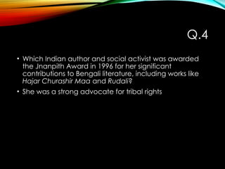 Q.4
• Which Indian author and social activist was awarded
the Jnanpith Award in 1996 for her significant
contributions to Bengali literature, including works like
Hajar Churashir Maa and Rudali?
• She was a strong advocate for tribal rights
 