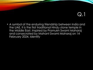 Q.1
• A symbol of the enduring friendship between India and
the UAE, it is the first traditional Hindu stone temple in
the Middle East. Inspired by Pramukh Swami Maharaj
and consecrated by Mahant Swami Maharaj on 14
February 2024. Identify
 