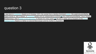 question 3
x was born in Guwahati, Assam on 9 October 1973. He comes from a family of eminent jurists. His paternal grandfather,
Rajani Kanta xi, was a lawyer, a Congress leader and an independence activist.[10] His maternal grandfather, Gauri Sankar
Bhattacharya, was a leader of the opposition in Assam for many years.[10] He was a writer and a recipient of the Asam
Sahitya Sabha Award.x’s father is Colonel Manoranjan and his mother is Suprabha.
 