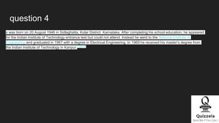 question 4
x was born on 20 August 1946 in Sidlaghatta, Kolar District Karnataka. After completing his school education, he appeared
for the Indian Institute of Technology entrance test but could not attend. Instead he went to the National Institute of
Engineering and graduated in 1967 with a degree in Electrical Engineering. In 1969 he received his master's degree from
the Indian Institute of Technology in Kanpur.[12][13]
 