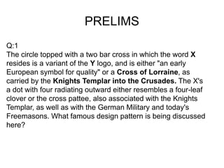 PRELIMS
Q:1
The circle topped with a two bar cross in which the word X
resides is a variant of the Y logo, and is either "an early
European symbol for quality" or a Cross of Lorraine, as
carried by the Knights Templar into the Crusades. The X's
a dot with four radiating outward either resembles a four-leaf
clover or the cross pattee, also associated with the Knights
Templar, as well as with the German Military and today's
Freemasons. What famous design pattern is being discussed
here?
 