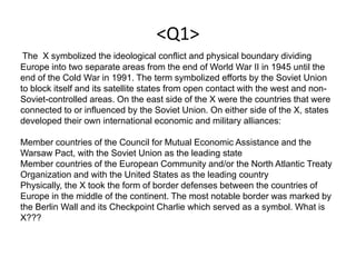 <Q1>
The X symbolized the ideological conflict and physical boundary dividing
Europe into two separate areas from the end of World War II in 1945 until the
end of the Cold War in 1991. The term symbolized efforts by the Soviet Union
to block itself and its satellite states from open contact with the west and non-
Soviet-controlled areas. On the east side of the X were the countries that were
connected to or influenced by the Soviet Union. On either side of the X, states
developed their own international economic and military alliances:
Member countries of the Council for Mutual Economic Assistance and the
Warsaw Pact, with the Soviet Union as the leading state
Member countries of the European Community and/or the North Atlantic Treaty
Organization and with the United States as the leading country
Physically, the X took the form of border defenses between the countries of
Europe in the middle of the continent. The most notable border was marked by
the Berlin Wall and its Checkpoint Charlie which served as a symbol. What is
X???
 