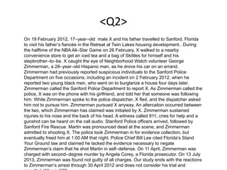 <Q2>
On 19 February 2012, 17–year–old male X and his father travelled to Sanford, Florida
to visit his father’s fiancée in the Retreat at Twin Lakes housing development.. During
the halftime of the NBA All–Star Game on 26 February, X walked to a nearby
convenience store to get an iced tea and a bag of Skittles for himself and his
stepbrother–to–be. X caught the eye of Neighborhood Watch volunteer George
Zimmerman, a 28–year–old Hispanic man, as he drove his car on an errand.
Zimmerman had previously reported suspicious individuals to the Sanford Police
Department on five occasions, including an incident on 2 February 2012, when he
reported two young black men, who went on to burglarize a house four days later.
Zimmerman called the Sanford Police Department to report X. As Zimmerman called the
police, X was on the phone with his girlfriend, and told her that someone was following
him. While Zimmerman spoke to the police dispatcher, X fled, and the dispatcher asked
him not to pursue him. Zimmerman pursued X anyway. An altercation occurred between
the two, which Zimmerman has claimed was initiated by X. Zimmerman sustained
injuries to his nose and the back of his head. A witness called 911; cries for help and a
gunshot can be heard on the call audio. Stanford Police officers arrived, followed by
Sanford Fire Rescue. Martin was pronounced dead at the scene, and Zimmerman
admitted to shooting X. The police took Zimmerman in for evidence collection, but
eventually freed him at 1:00 AM that night. Police Chief Bill Lee cited Florida’s Stand
Your Ground law and claimed he lacked the evidence necessary to negate
Zimmerman’s claim that he shot Martin in self–defense. On 11 April, Zimmerman was
charged with second–degree murder by Angela Corey, a Florida prosecutor. On 13 July
2013, Zimmerman was found not guilty of all charges. Our study ends with the reactions
to Zimmerman’s arrest through 30 April 2012 and does not consider his trial and
 