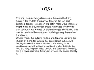 <Q3>
The X’s unusual design features – the round building,
bulge in the middle, the narrow taper at the top and
spiraling design – create an impact in more ways than you
might think. The cylindrical shape minimizes whirlwinds
that can form at the base of large buildings, something that
can be predicted by computer modeling using the math of
turbulence.
What’s more, the bulging middle and tapered top give the
illusion of a shorter building that doesn’t block out sunlight,
helping to maximize natural ventilation and saving on air
conditioning, as well as lighting and heating bills. Built with the
help of CAD (Computer Aided Design) and parametric modeling,
the X is now a distinctive feature in London’s city skyline. Identify
X
 