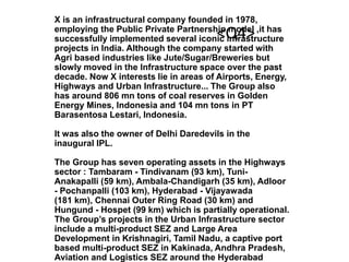 X is an infrastructural company founded in 1978,
employing the Public Private Partnership model ,it has
successfully implemented several iconic infrastructure
projects in India. Although the company started with
Agri based industries like Jute/Sugar/Breweries but
slowly moved in the Infrastructure space over the past
decade. Now X interests lie in areas of Airports, Energy,
Highways and Urban Infrastructure... The Group also
has around 806 mn tons of coal reserves in Golden
Energy Mines, Indonesia and 104 mn tons in PT
Barasentosa Lestari, Indonesia.
It was also the owner of Delhi Daredevils in the
inaugural IPL.
The Group has seven operating assets in the Highways
sector : Tambaram - Tindivanam (93 km), Tuni-
Anakapalli (59 km), Ambala-Chandigarh (35 km), Adloor
- Pochanpalli (103 km), Hyderabad - Vijayawada
(181 km), Chennai Outer Ring Road (30 km) and
Hungund - Hospet (99 km) which is partially operational.
The Group’s projects in the Urban Infrastructure sector
include a multi-product SEZ and Large Area
Development in Krishnagiri, Tamil Nadu, a captive port
based multi-product SEZ in Kakinada, Andhra Pradesh,
Aviation and Logistics SEZ around the Hyderabad
<Q4>
 