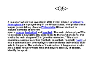 <Q5>
X is a sport which was invented in 2008 by Bill Gibson in Villanova,
Pennsylvania.It is played only in the United States, with professional
league games taking place in Philadelphia.Gibson decided to
include elements of different
sports: soccer, basketball and handball. The main philosophy of X is
to introduce a new gameplay experience to the world of sports, this
is why the main slogan of X is “join the revolution." This sport
combines classical activities (football, basketball, handball, rugby…)
into a common sport where players can contribute their unique skill-
sets to the game. The website of the American X league also works
like a social network where fans and players can stay in contact.
Identify the sport…
 