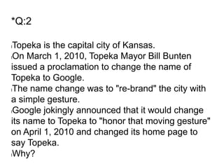 *Q:2
lTopeka is the capital city of Kansas.
lOn March 1, 2010, Topeka Mayor Bill Bunten
issued a proclamation to change the name of
Topeka to Google.
lThe name change was to "re-brand" the city with
a simple gesture.
lGoogle jokingly announced that it would change
its name to Topeka to "honor that moving gesture"
on April 1, 2010 and changed its home page to
say Topeka.
lWhy?
 