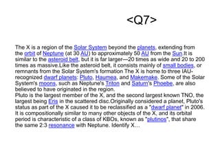 <Q7>
The X is a region of the Solar System beyond the planets, extending from
the orbit of Neptune (at 30 AU) to approximately 50 AU from the Sun.It is
similar to the asteroid belt, but it is far larger—20 times as wide and 20 to 200
times as massive.Like the asteroid belt, it consists mainly of small bodies, or
remnants from the Solar System's formation The X is home to three IAU-
recognized dwarf planets: Pluto, Haumea, and Makemake. Some of the Solar
System's moons, such as Neptune's Triton and Saturn's Phoebe, are also
believed to have originated in the region.
Pluto is the largest member of the X, and the second largest known TNO, the
largest being Eris in the scattered disc.Originally considered a planet, Pluto's
status as part of the X caused it to be reclassified as a "dwarf planet" in 2006.
It is compositionally similar to many other objects of the X, and its orbital
period is characteristic of a class of KBOs, known as "plutinos", that share
the same 2:3 resonance with Neptune. Identify X…
 