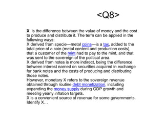 <Q8>
X, is the difference between the value of money and the cost
to produce and distribute it. The term can be applied in the
following ways:
X derived from specie—metal coins—is a tax, added to the
total price of a coin (metal content and production costs),
that a customer of the mint had to pay to the mint, and that
was sent to the sovereign of the political area.
X derived from notes is more indirect, being the difference
between interest earned on securities acquired in exchange
for bank notes and the costs of producing and distributing
those notes.
However, monetary X refers to the sovereign revenue
obtained through routine debt monetization, including
expanding the money supply during GDP growth and
meeting yearly inflation targets.
X is a convenient source of revenue for some governments.
Identify X…
 