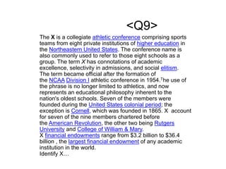 <Q9>
The X is a collegiate athletic conference comprising sports
teams from eight private institutions of higher education in
the Northeastern United States. The conference name is
also commonly used to refer to those eight schools as a
group. The term X has connotations of academic
excellence, selectivity in admissions, and social elitism.
The term became official after the formation of
the NCAA Division I athletic conference in 1954.The use of
the phrase is no longer limited to athletics, and now
represents an educational philosophy inherent to the
nation's oldest schools. Seven of the members were
founded during the United States colonial period; the
exception is Cornell, which was founded in 1865. X account
for seven of the nine members chartered before
the American Revolution, the other two being Rutgers
University and College of William & Mary.
X financial endowments range from $3.2 billion to $36.4
billion , the largest financial endowment of any academic
institution in the world.
Identify X…
 