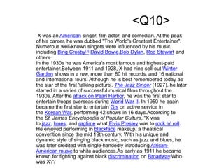 <Q10>
X was an American singer, film actor, and comedian. At the peak
of his career, he was dubbed "The World's Greatest Entertainer".
Numerous well-known singers were influenced by his music,
including Bing Crosby[3] David Bowie,Bob Dylan, Rod Stewart and
others.
In the 1930s he was America's most famous and highest-paid
entertainer.Between 1911 and 1928, X had nine sell-out Winter
Garden shows in a row, more than 80 hit records, and 16 national
and international tours. Although he is best remembered today as
the star of the first 'talking picture', The Jazz Singer (1927), he later
starred in a series of successful musical films throughout the
1930s. After the attack on Pearl Harbor, he was the first star to
entertain troops overseas during World War II. In 1950 he again
became the first star to entertain GIs on active service in
the Korean War, performing 42 shows in 16 days.According to
the St. James Encyclopedia of Popular Culture, “X was
to jazz, blues, and ragtime what Elvis Presley was to rock 'n' roll.
He enjoyed performing in blackface makeup, a theatrical
convention since the mid 19th century. With his unique and
dynamic style of singing black music, such as jazz and blues, he
was later credited with single-handedly introducing African-
American music to white audiences.As early as 1911 he became
known for fighting against black discrimination on Broadway.Who
was X??
 