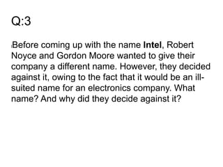Q:3
lBefore coming up with the name Intel, Robert
Noyce and Gordon Moore wanted to give their
company a different name. However, they decided
against it, owing to the fact that it would be an ill-
suited name for an electronics company. What
name? And why did they decide against it?
 
