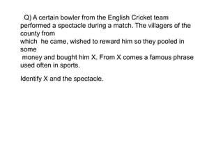 Q) A certain bowler from the English Cricket team
performed a spectacle during a match. The villagers of the
county from
which he came, wished to reward him so they pooled in
some
money and bought him X. From X comes a famous phrase
used often in sports.
Identify X and the spectacle.
 