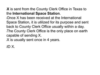 lX is sent from the County Clerk Office in Texas to
the International Space Station.
lOnce X has been received at the International
Space Station, it is utilized for its purpose and sent
back to County Clerk Office usually within a day.
lThe County Clerk Office is the only place on earth
capable of sending X.
lX is usually sent once in 4 years.
lID X.
 