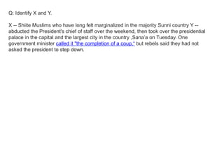 Q: Identify X and Y.
X -- Shiite Muslims who have long felt marginalized in the majority Sunni country Y --
abducted the President's chief of staff over the weekend, then took over the presidential
palace in the capital and the largest city in the country ,Sana’a on Tuesday. One
government minister called it "the completion of a coup,“ but rebels said they had not
asked the president to step down.
 