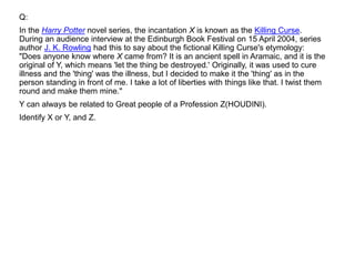 Q:
In the Harry Potter novel series, the incantation X is known as the Killing Curse.
During an audience interview at the Edinburgh Book Festival on 15 April 2004, series
author J. K. Rowling had this to say about the fictional Killing Curse's etymology:
"Does anyone know where X came from? It is an ancient spell in Aramaic, and it is the
original of Y, which means 'let the thing be destroyed.' Originally, it was used to cure
illness and the 'thing' was the illness, but I decided to make it the 'thing' as in the
person standing in front of me. I take a lot of liberties with things like that. I twist them
round and make them mine."
Y can always be related to Great people of a Profession Z(HOUDINI).
Identify X or Y, and Z.
 