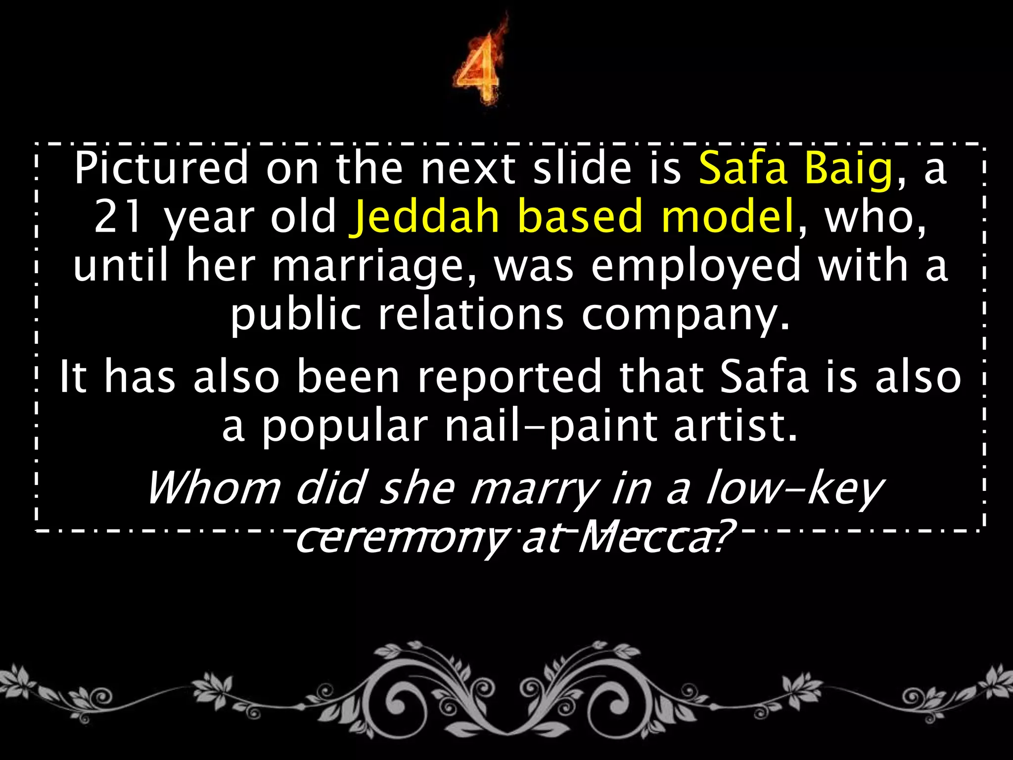 Pictured on the next slide is Safa Baig, a
21 year old Jeddah based model, who,
until her marriage, was employed with a
public relations company.
It has also been reported that Safa is also
a popular nail-paint artist.
Whom did she marry in a low-key
ceremony at Mecca?
 