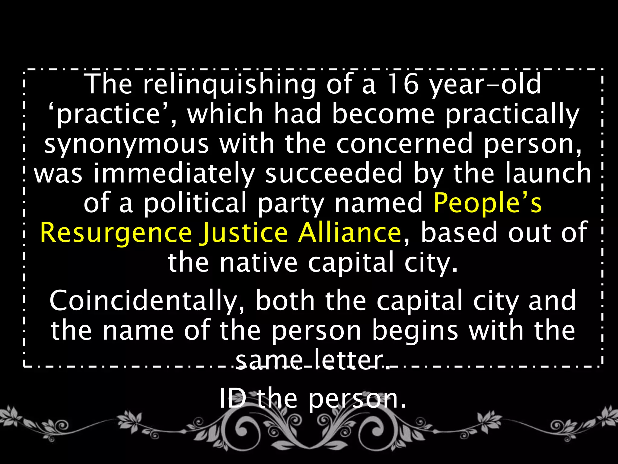 The relinquishing of a 16 year-old
‘practice’, which had become practically
synonymous with the concerned person,
was immediately succeeded by the launch
of a political party named People’s
Resurgence Justice Alliance, based out of
the native capital city.
Coincidentally, both the capital city and
the name of the person begins with the
same letter.
ID the person.
 