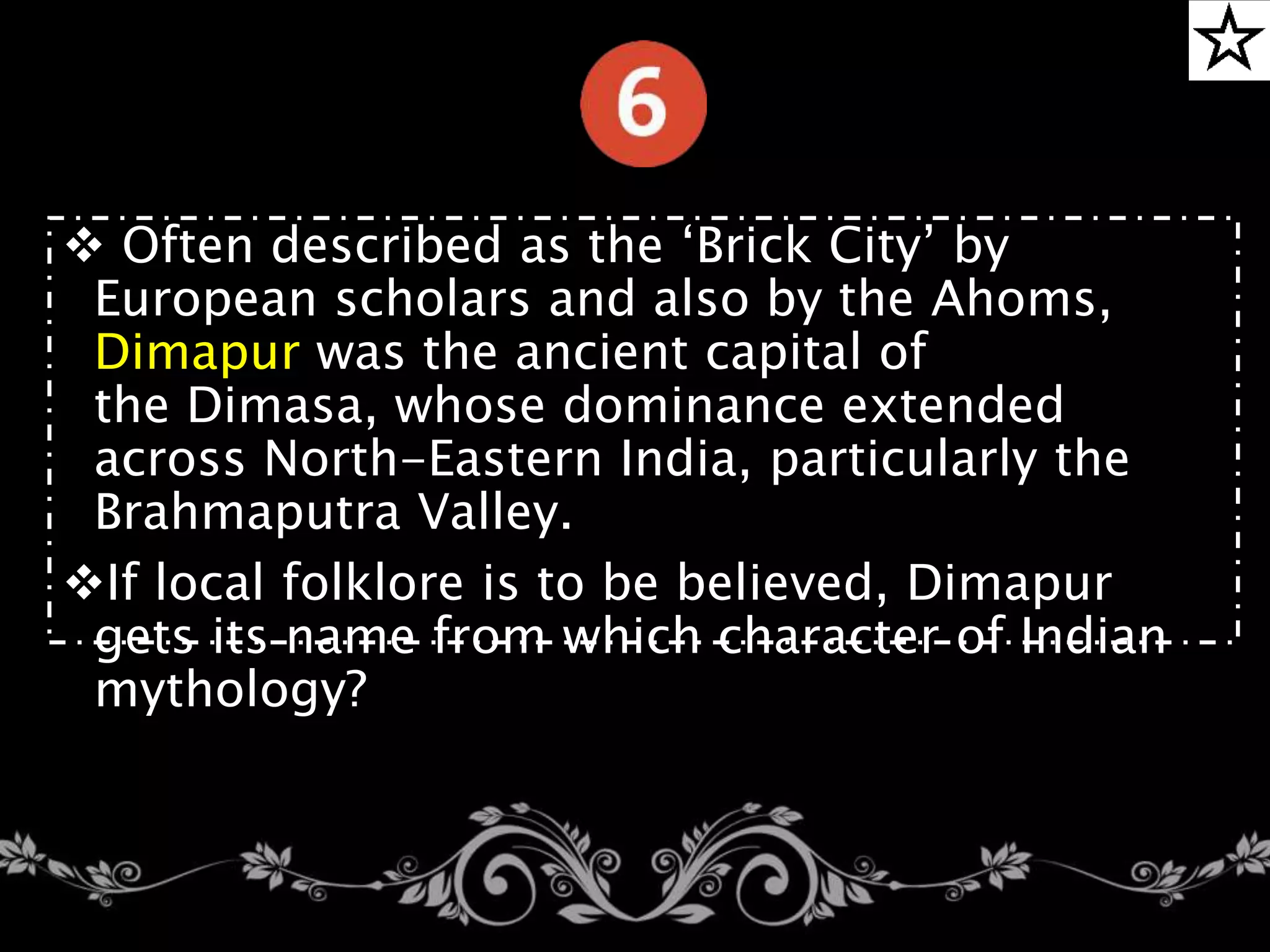  Often described as the ‘Brick City’ by
European scholars and also by the Ahoms,
Dimapur was the ancient capital of
the Dimasa, whose dominance extended
across North-Eastern India, particularly the
Brahmaputra Valley.
If local folklore is to be believed, Dimapur
gets its name from which character of Indian
mythology?
 