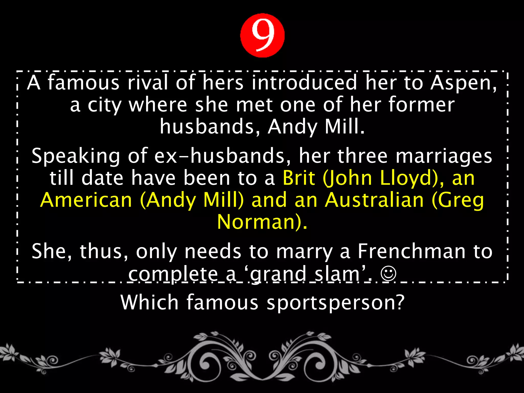 A famous rival of hers introduced her to Aspen,
a city where she met one of her former
husbands, Andy Mill.
Speaking of ex-husbands, her three marriages
till date have been to a Brit (John Lloyd), an
American (Andy Mill) and an Australian (Greg
Norman).
She, thus, only needs to marry a Frenchman to
complete a ‘grand slam’. 
Which famous sportsperson?
 